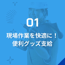 01現場作業を快適に！便利グッズ支給/充実した工具や制服の支給は当たり前！作業時間だけでなく気候や気温の変動も大きい仕事環境を、少しでも快適にするための便利グッズを豊富に支給します。