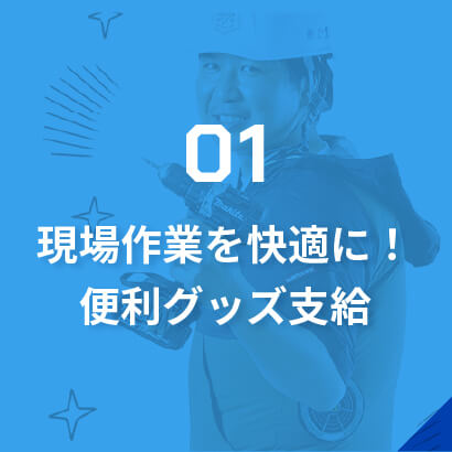 01現場作業を快適に！便利グッズ支給/充実した工具や制服の支給は当たり前！作業時間だけでなく気候や気温の変動も大きい仕事環境を、少しでも快適にするための便利グッズを豊富に支給します。