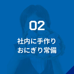 02社内に手作りおにぎり常備/事務員さんの温かいサポート/現場から疲れて帰ってきた社員が、コミュニケーションをとりながら小腹を満たせるようおにぎりを準備しています。夏はアイス、冬はおぜんざい・おでんがあることも！