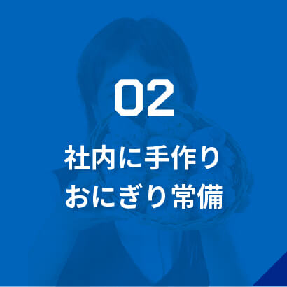 02社内に手作りおにぎり常備/事務員さんの温かいサポート/現場から疲れて帰ってきた社員が、コミュニケーションをとりながら小腹を満たせるようおにぎりを準備しています。夏はアイス、冬はおぜんざい・おでんがあることも！