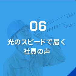 06光のスピードで届く社員の声/「こんな仕事をしたい」「道具を新調してほしい」など、社員からの意見・要望には即レスポンス。「返答もらえなかったな…」なんて言わせません!働きやすい環境づくりのため、常に社員の声に耳を傾けています。