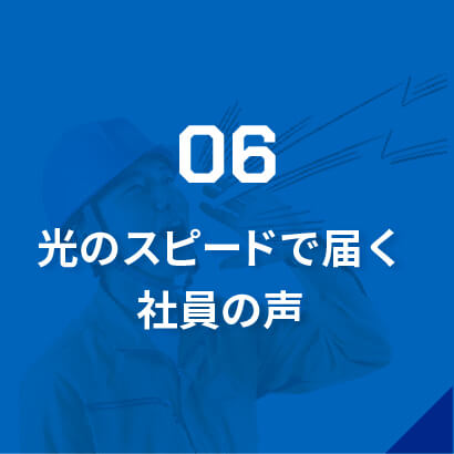 06光のスピードで届く社員の声/「こんな仕事をしたい」「道具を新調してほしい」など、社員からの意見・要望には即レスポンス。「返答もらえなかったな…」なんて言わせません!働きやすい環境づくりのため、常に社員の声に耳を傾けています。